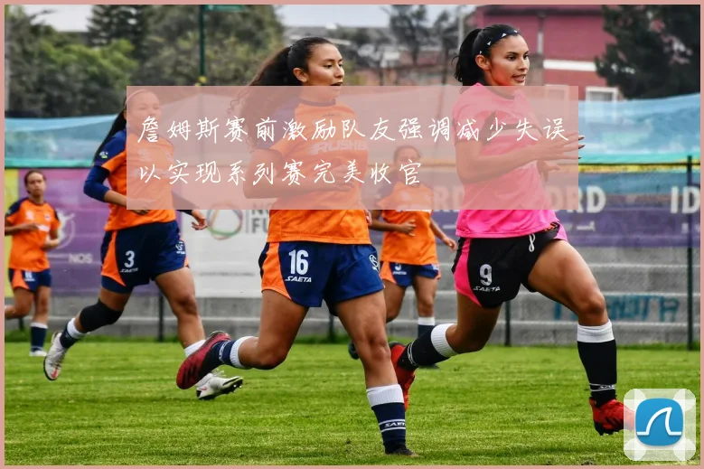 詹姆斯赛前激励队友强调减少失误以实现系列赛完美收官