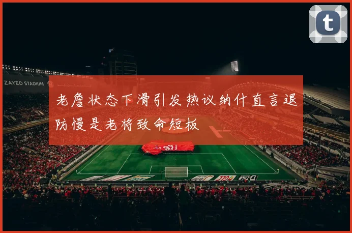 老詹状态下滑引发热议纳什直言退防慢是老将致命短板