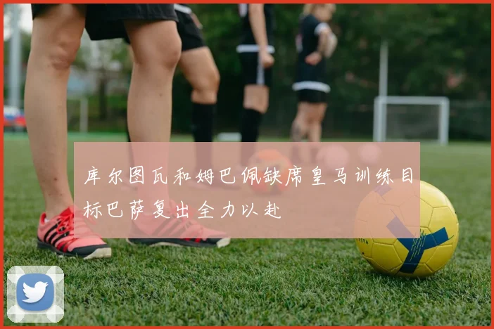 库尔图瓦和姆巴佩缺席皇马训练目标巴萨复出全力以赴