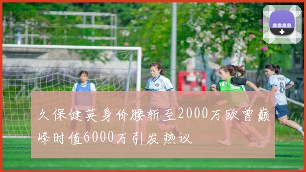 久保健英身价腰斩至2000万欧曾巅峰时值6000万引发热议