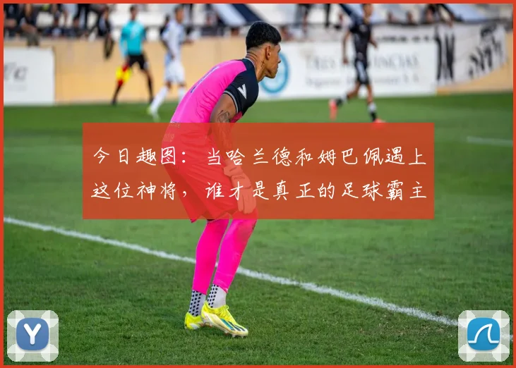 今日趣图：当哈兰德和姆巴佩遇上这位神将，谁才是真正的足球霸主