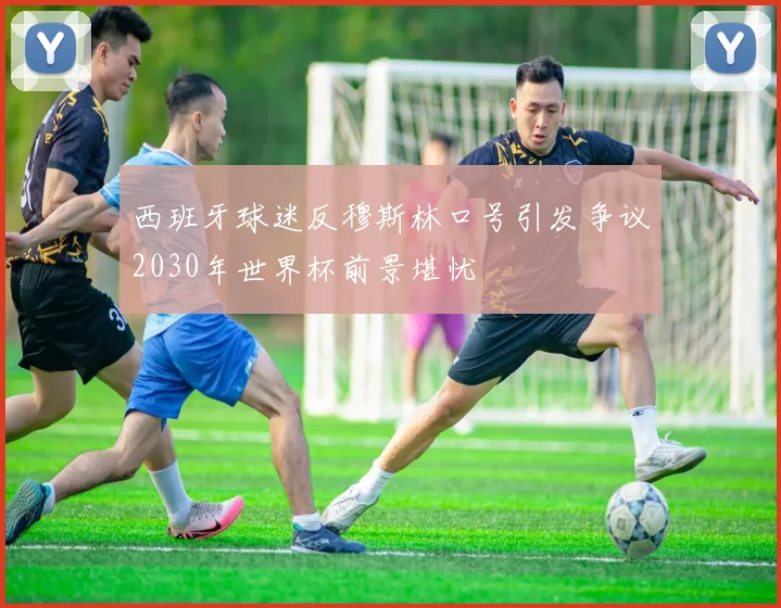西班牙球迷反穆斯林口号引发争议2030年世界杯前景堪忧