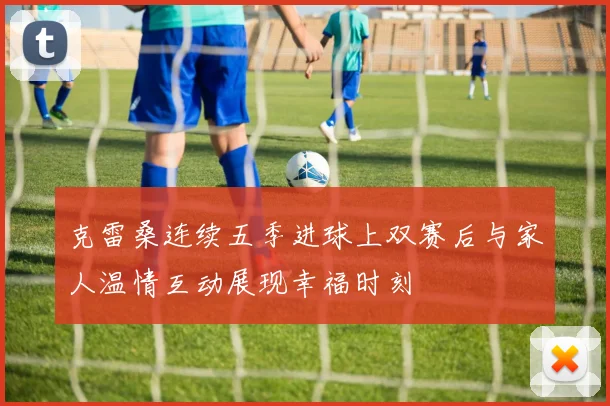 克雷桑连续五季进球上双赛后与家人温情互动展现幸福时刻