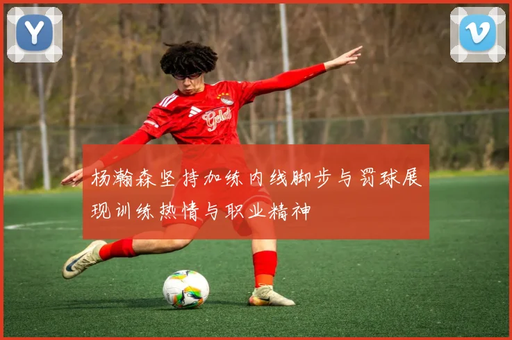 杨瀚森坚持加练内线脚步与罚球展现训练热情与职业精神