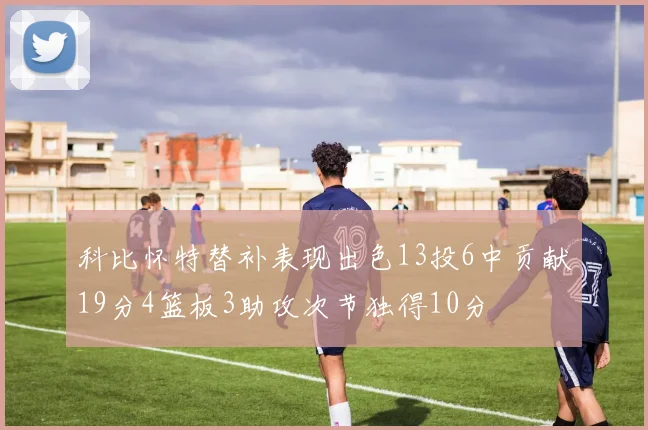 科比怀特替补表现出色13投6中贡献19分4篮板3助攻次节独得10分