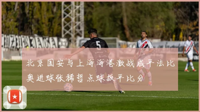 北京国安与上海海港激战成平法比奥进球张稀哲点球扳平比分