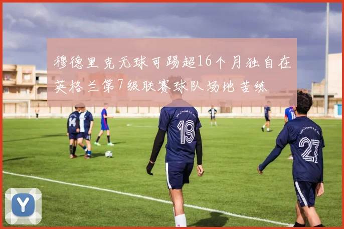 穆德里克无球可踢超16个月独自在英格兰第7级联赛球队场地苦练