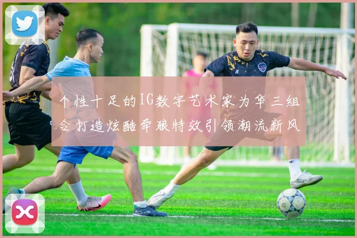 个性十足的IG数字艺术家为华三组合打造炫酷牵狼特效引领潮流新风尚