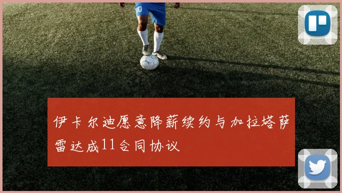 伊卡尔迪愿意降薪续约与加拉塔萨雷达成11合同协议