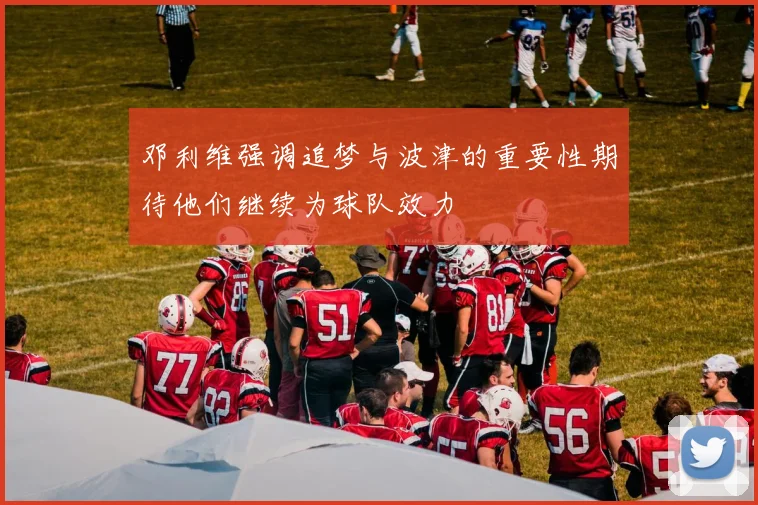 邓利维强调追梦与波津的重要性期待他们继续为球队效力