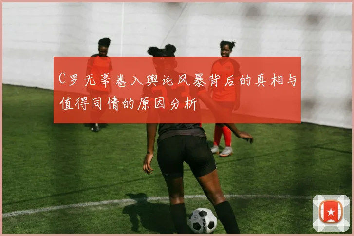 C罗无辜卷入舆论风暴背后的真相与值得同情的原因分析