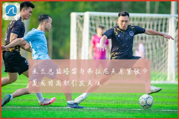 米兰总监塔雷与弗拉尼关系紧张今夏或将离职引发关注