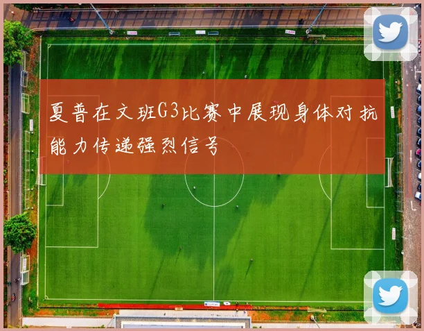 夏普在文班G3比赛中展现身体对抗能力传递强烈信号