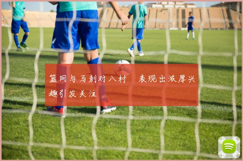 篮网与马刺对八村塁表现出浓厚兴趣引发关注
