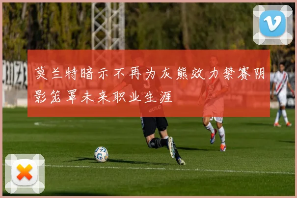莫兰特暗示不再为灰熊效力禁赛阴影笼罩未来职业生涯