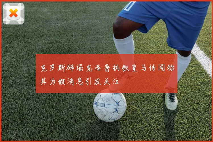 克罗斯辟谣克洛普执教皇马传闻称其为假消息引发关注