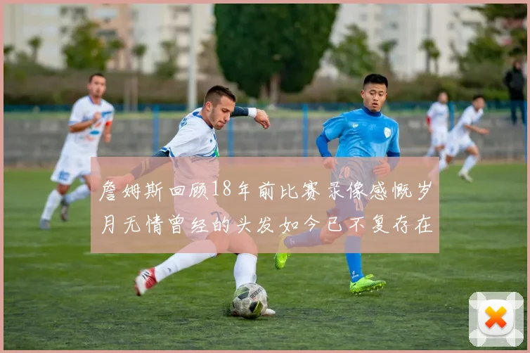 詹姆斯回顾18年前比赛录像感慨岁月无情曾经的头发如今已不复存在