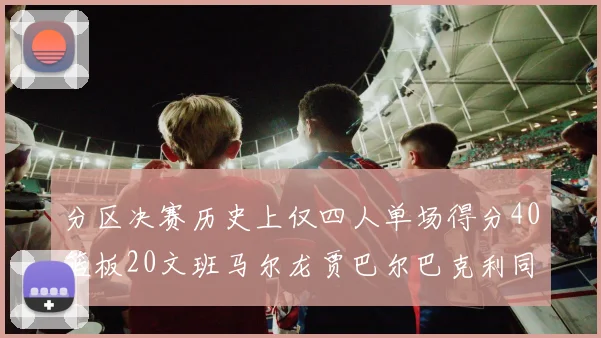 分区决赛历史上仅四人单场得分40篮板20文班马尔龙贾巴尔巴克利同台竞技