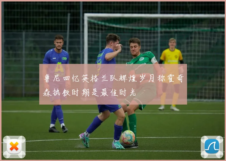 鲁尼回忆英格兰队辉煌岁月称霍奇森执教时期是最佳时光