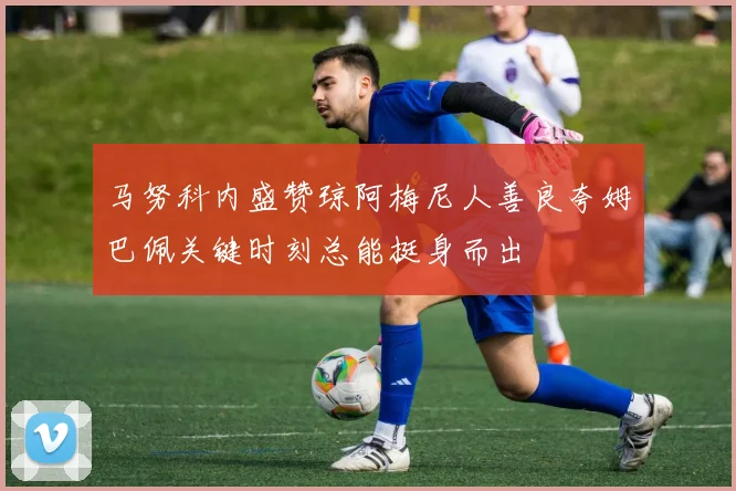 马努科内盛赞琼阿梅尼人善良夸姆巴佩关键时刻总能挺身而出