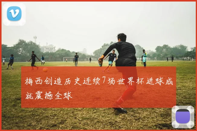 梅西创造历史连续7场世界杯进球成就震撼全球