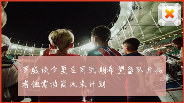 罗威谈今夏合同到期希望留队开拓者但需协商未来计划