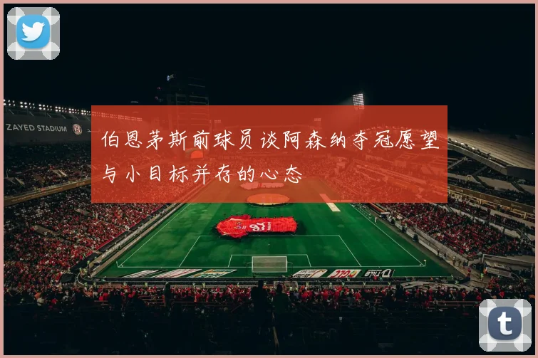 伯恩茅斯前球员谈阿森纳夺冠愿望与小目标并存的心态