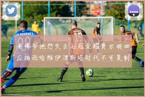 老佛爷抱怨失去七冠荣耀费尔明回应梅西哈维伊涅斯塔时代不可复制