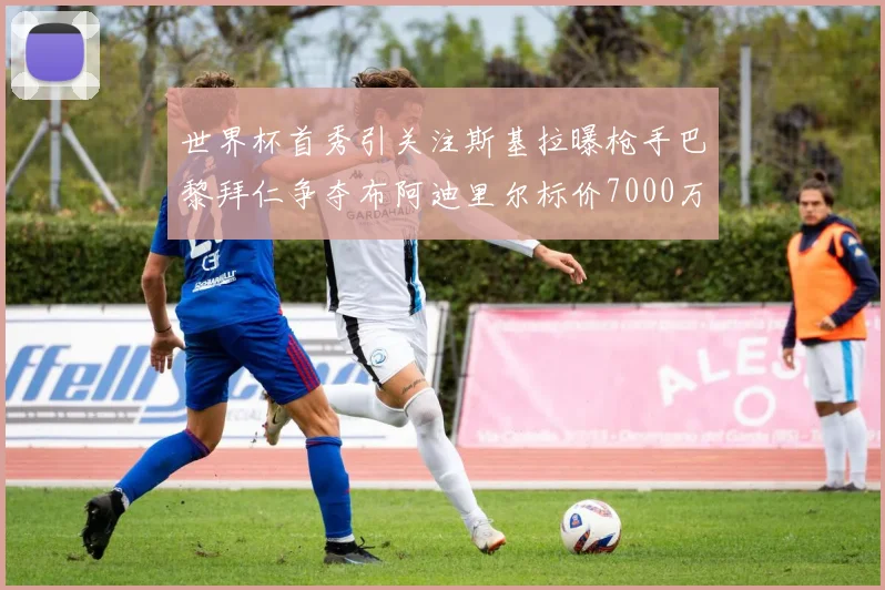 世界杯首秀引关注斯基拉曝枪手巴黎拜仁争夺布阿迪里尔标价7000万欧元