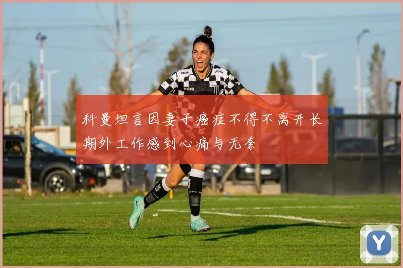 科曼坦言因妻子癌症不得不离开长期外工作感到心痛与无奈