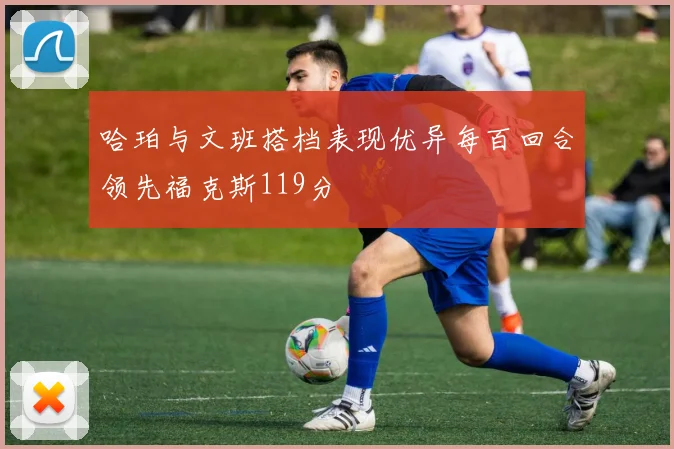 哈珀与文班搭档表现优异每百回合领先福克斯119分
