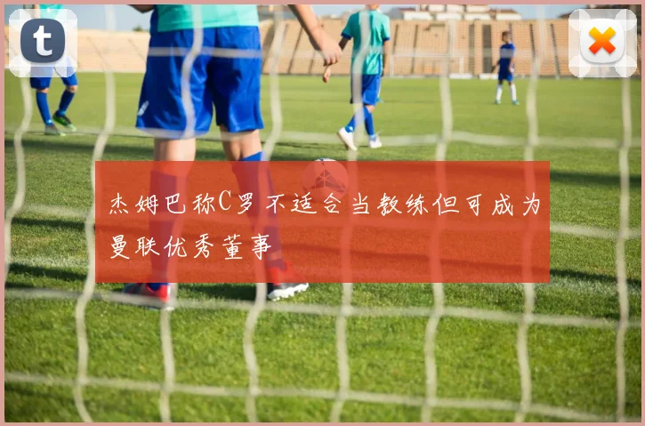 杰姆巴称C罗不适合当教练但可成为曼联优秀董事