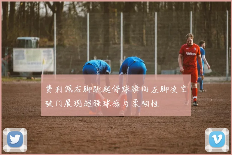 费利佩右脚跳起停球瞬间左脚凌空破门展现超强球感与柔韧性