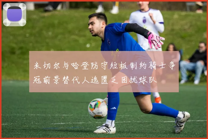 米切尔与哈登防守短板制约骑士争冠前景替代人选匮乏困扰球队