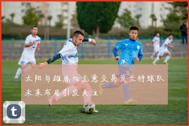 太阳与雄鹿均无意交易莫兰特球队未来布局引发关注