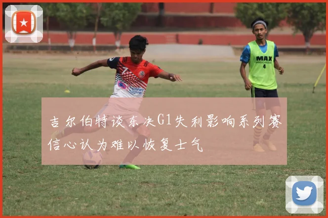 吉尔伯特谈东决G1失利影响系列赛信心认为难以恢复士气